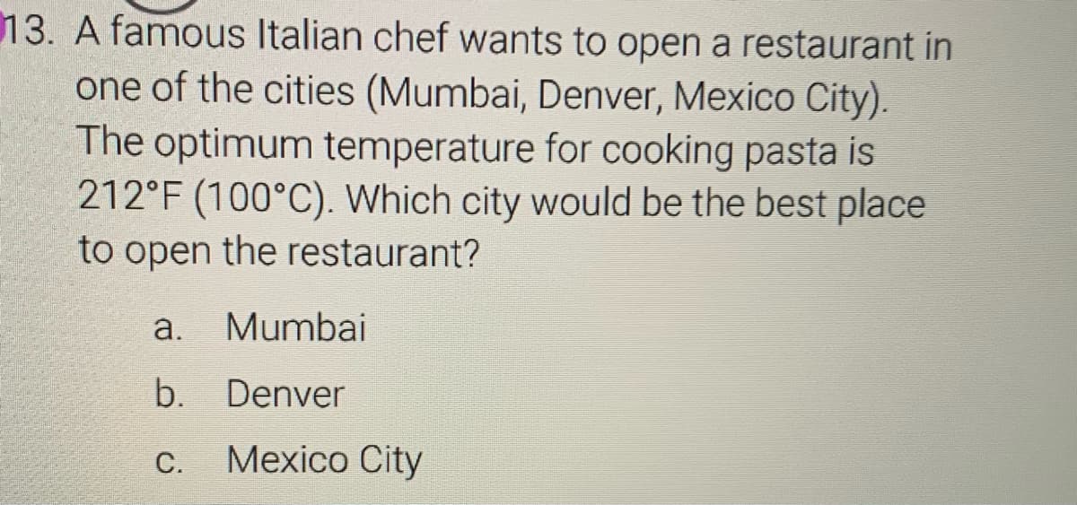 13. A famous Italian chef wants to open a restaurant in
one of the cities (Mumbai, Denver, Mexico City).
The optimum temperature for cooking pasta is
212°F (100°C). Which city would be the best place
to open the restaurant?
a.
Mumbai
b. Denver
С.
Mexico City
