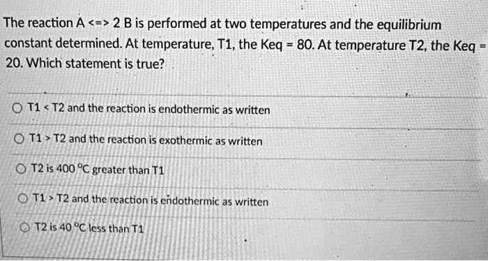 The reaction A <=> 2 B is performed at two temperatures and the equilibrium
constant determined. At temperature, T1, the Keq = 80. At temperature T2, the Keg =
20. Which statement is true?
O T1 < T2 and the reaction is endothermic as written
O T1 > T2 and the reaction is exothermic as written
O T2 is 400 °C greater than T1
O T1 > T2 and the reaction is endothermic as written
O T2 is 40 °C less than T1
