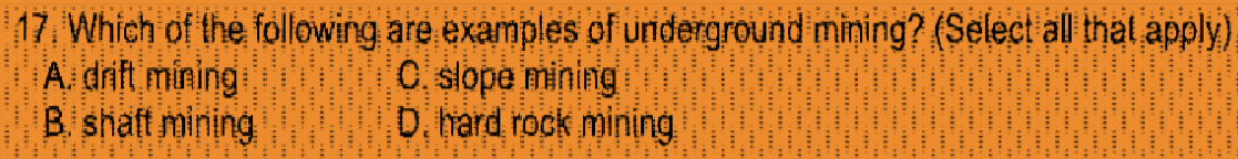 17. Which of the following are examples of underground mining? (Select all that apply)
A. drift mining
B. shaft mining
C slope mining
D. hard rock mining
