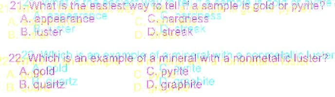 21.What is the easiestway to tell ti a sample is gold or pyrite?
A. appearance ce
B B. usterer
C. hardness ss
DD. streakek
22. Which is an example of a mineral with a nonmetallic luster?
A. gold ld
B. B. qualtartz
C. pyrite te
D.D, graphiteite
