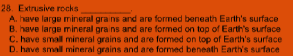 28. Extrusive rocks
A. have large mineral grains and are formed beneath Earth's surface
B. have large mineral grains and are formed on top of Earth's surface
C. have simall mineral grains and are formed on top of Earth's surface
D. have small mineral grains and are formed beneath Earth's surface
