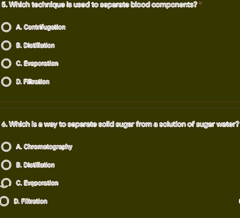 5. Which technique is used to separate blood componentsi
O A. Centrifugation
O 8. Distillaticn
O C. Evaporation
O D. Filtration
6. Which is a way to separate solid sugar from a solution of sugar water?
O A. Chromatography
O 8. Distillation
O C. Evaporation
O D. Filtration
