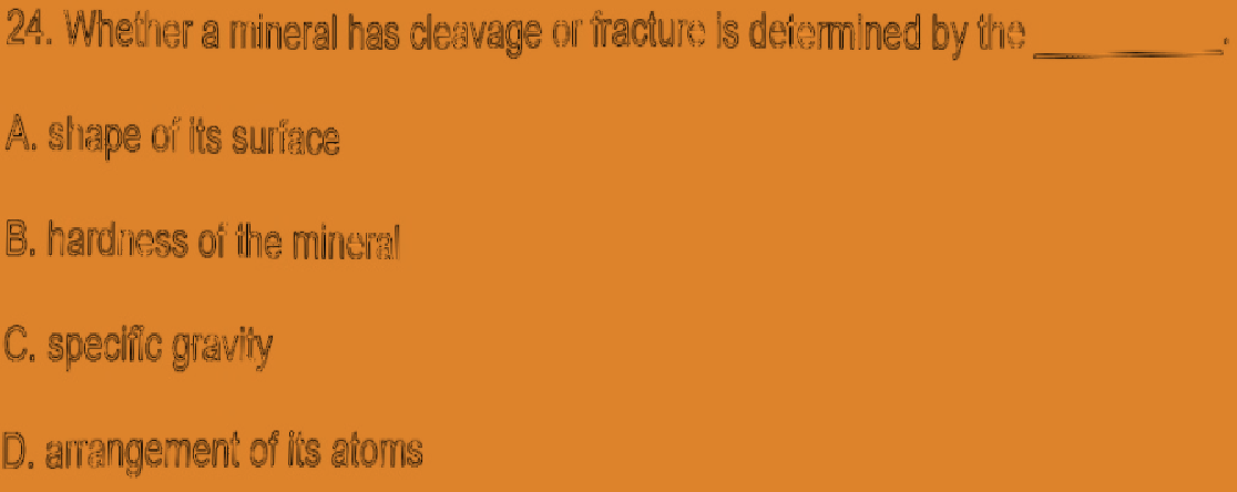 24. Whether a mineral has cleavage or fracture Is defermined by the
A. shape of its suriace
B. hardiess of the mineral
C. speciic gravity
D. amangement of iis atorns
