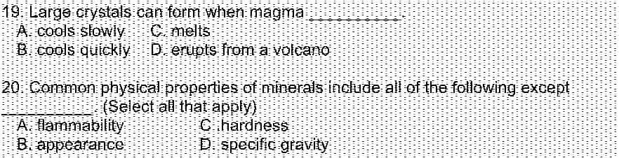 19 Large crystals can form when magma
A. cools slowly
B. cools quickly
Cmelts
D. erupts from a volcano
20 Common physical properties of minerals indlude all of the following except
A. flammability
B. appearaIce
(Seleot all that apply)
Cihardness
Di specific gravity
** ..
