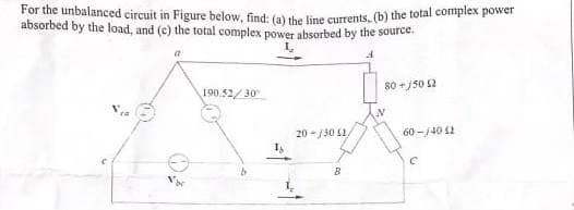 For the unbalanced circuit in Figure below, find: (a) the line currents, (b) the total complex power
absorbed by the load, and (c) the total complex power absorbed by the source.
A
190.52/30
20-/30 52/
B
80+150 12
N
60-14012
С