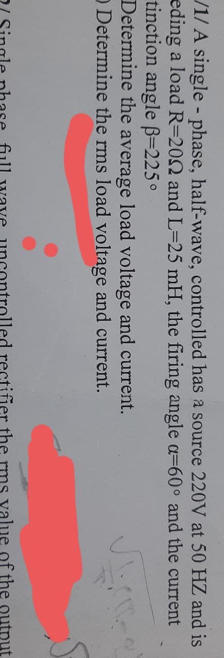 /1/A single-phase, half-wave, controlled has a source 220V at 50 HZ and is
eding a load R=2002 and L=25 mH, the firing angle a=60° and the current
tinction angle ß=225°
Determine the average load voltage and current.
O Determine the rms load voltage and current.
led rectifier the
value of the output
