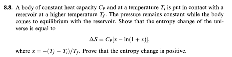 8.8. A body of constant heat capacity Cp and at a temperature T¡ is put in contact with a
reservoir at a higher temperature T. The pressure remains constant while the body
comes to equilibrium with the reservoir. Show that the entropy change of the uni-
verse is equal to
AS = Cp[x – In(1 + x)],
where x = -(Ts – T;)/Tf. Prove that the entropy change is positive.
