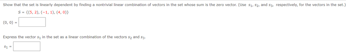 Show that the set is linearly dependent by finding a nontrivial linear combination of vectors in the set whose sum is the zero vector. (Use s1, s2, and s3, respectively, for the vectors in the set.)
S = {(5, 2), (-1, 1), (4, 0)}
(0, 0) =
Express the vector si in the set as a linear combination of the vectors s2 and s3.
S1 =
