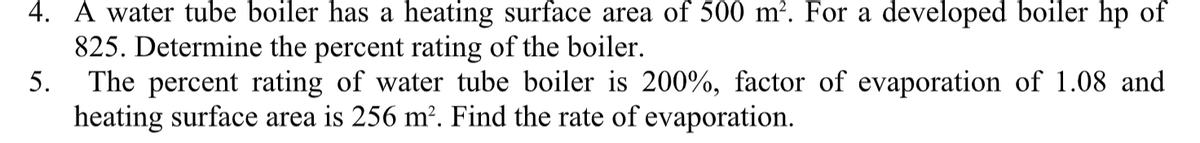 4. A water tube boiler has a heating surface area of 500 m². For a developed boiler hp of
825. Determine the percent rating of the boiler.
The percent rating of water tube boiler is 200%, factor of evaporation of 1.08 and
heating surface area is 256 m?. Find the rate of evaporation.
5.
