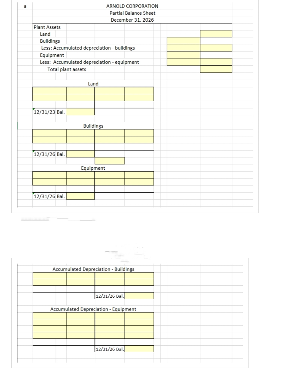 a
Plant Assets
Land
Buildings
Less: Accumulated depreciation - buildings
Equipment
Less: Accumulated depreciation - equipment
Total plant assets
12/31/23 Bal.
12/31/26 Bal.
12/31/26 Bal.
Land
Buildings
ARNOLD CORPORATION
Partial Balance Sheet
December 31, 2026
Equipment
Accumulated Depreciation - Buildings
12/31/26 Bal.
Accumulated Depreciation - Equipment
12/31/26 Bal.