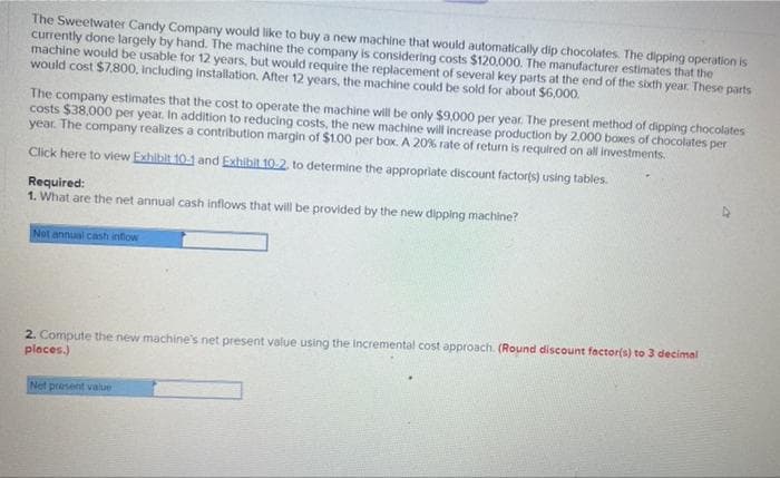 The Sweetwater Candy Company would like to buy a new machine that would automatically dip chocolates. The dipping operation is
currently done largely by hand. The machine the company is considering costs $120,000. The manufacturer estimates that the
machine would be usable for 12 years, but would require the replacement of several key parts at the end of the sixth year. These parts
would cost $7,800, including installation. After 12 years, the machine could be sold for about $6,000.
The company estimates that the cost to operate the machine will be only $9,000 per year. The present method of dipping chocolates
costs $38,000 per year. In addition to reducing costs, the new machine will increase production by 2.000 boxes of chocolates per
year. The company realizes a contribution margin of $1.00 per box. A 20 % rate of return is required on all investments.
Click here to view Exhibit 10-1 and Exhibit 10.2. to determine the appropriate discount factor(s) using tables.
Required:
1. What are the net annual cash inflows that will be provided by the new dipping machine?
Not annual cash inflow
2. Compute the new machine's net present value using the incremental cost approach. (Round discount factor(s) to 3 decimal
places.)
Net present value