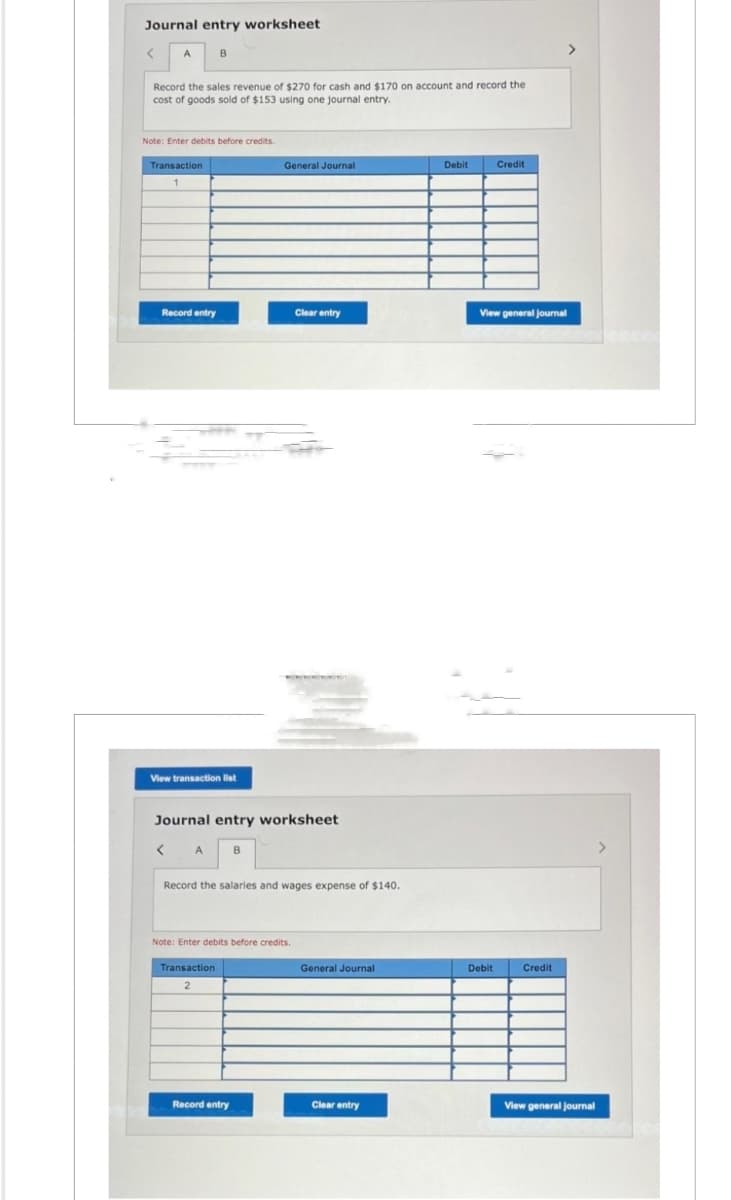 Journal entry worksheet
Record the sales revenue of $270 for cash and $170 on account and record the
cost of goods sold of $153 using one journal entry.
Note: Enter debits before credits.
Transaction
Record entry
B
View transaction list
< A
Journal entry worksheet
Transaction
2
General Journal
B
Record the salaries and wages expense of $140.
Note: Enter debits before credits.
Record entry
Clear entry
General Journal
Clear entry
Debit
Credit
View general journal
Debit
Credit
View general journal