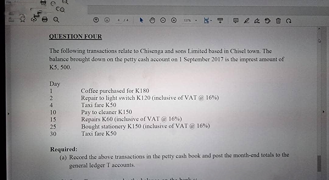 File
CX
511
QUESTION FOUR
Day
1
2
4
Ⓡ
10
15
The following transactions relate to Chisenga and sons Limited based in Chisel town. The
balance brought down on the petty cash account on 1 September 2017 is the imprest amount of
K5, 500.
25
30
137%
Coffee purchased for K180
Repair to light switch K120 (inclusive of VAT @ 16%)
Taxi fare K50
& Q
Pay to cleaner K150
Repairs K60 (inclusive of VAT @ 16%)
Bought stationery K150 (inclusive of VAT @ 16%)
Taxi fare K50
Required:
(a) Record the above transactions in the petty cash book and post the month-end totals to the
general ledger T accounts.