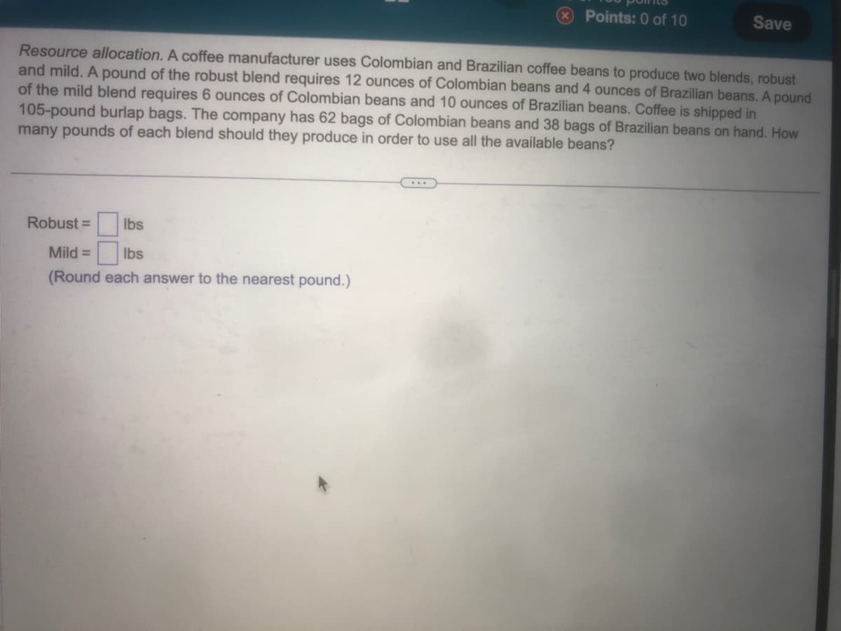 Points: 0 of 10
Robust =
lbs
Mild =
lbs
(Round each answer to the nearest pound.)
Save
Resource allocation. A coffee manufacturer uses Colombian and Brazilian coffee beans to produce two blends, robust
and mild. A pound of the robust blend requires 12 ounces of Colombian beans and 4 ounces of Brazilian beans. A pound
of the mild blend requires 6 ounces of Colombian beans and 10 ounces of Brazilian beans. Coffee is shipped in
105-pound burlap bags. The company has 62 bags of Colombian beans and 38 bags of Brazilian beans on hand. How
many pounds of each blend should they produce in order to use all the available beans?