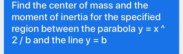 Find the center of mass and the
moment of inertia for the specified
region between the parabola y = x ^
2/b and the line y = b
