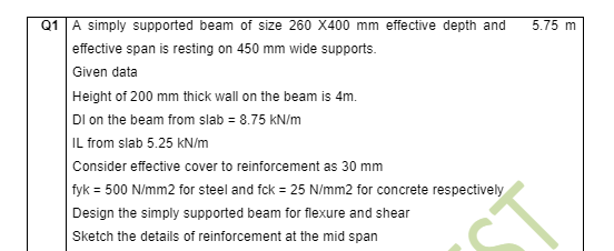 Q1 A simply supported beam of size 260 X400 mm effective depth and
5.75 m
effective span is resting on 450 mm wide supports.
Given data
Height of 200 mm thick wall on the beam is 4m.
DI on the beam from slab = 8.75 kN/m
IL from slab 5.25 kN/m
Consider effective cover to reinforcement as 30 mm
fyk = 500 N/mm2 for steel and fck = 25 N/mm2 for concrete respectively
Design the simply supported beam for flexure and shear
Sketch the details of reinforcement at the mid span
