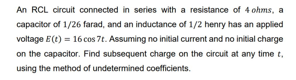 An RCL circuit connected in series with a resistance of 4 ohms, a
capacitor of 1/26 farad, and an inductance of 1/2 henry has an applied
voltage E(t) = 16 cos 7t. Assuming no initial current and no initial charge
on the capacitor. Find subsequent charge on the circuit at any time t,
using the method of undetermined coefficients.
