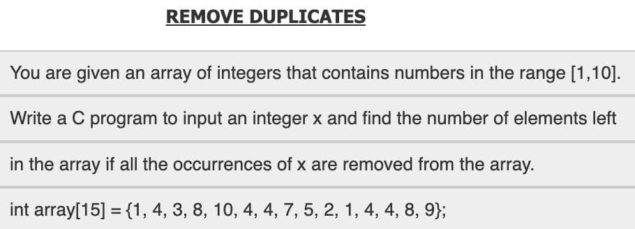 REMOVE DUPLICATES
You are given an array of integers that contains numbers in the range [1,10].
Write a C program to input an integer x and find the number of elements left
in the array if all the occurrences of x are removed from the array.
int array[15] = {1, 4, 3, 8, 10, 4, 4, 7, 5, 2, 1, 4, 4, 8, 9};
