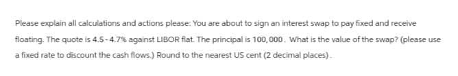 Please explain all calculations and actions please: You are about to sign an interest swap to pay fixed and receive
floating. The quote is 4.5-4.7% against LIBOR flat. The principal is 100,000. What is the value of the swap? (please use
a fixed rate to discount the cash flows.) Round to the nearest US cent (2 decimal places).