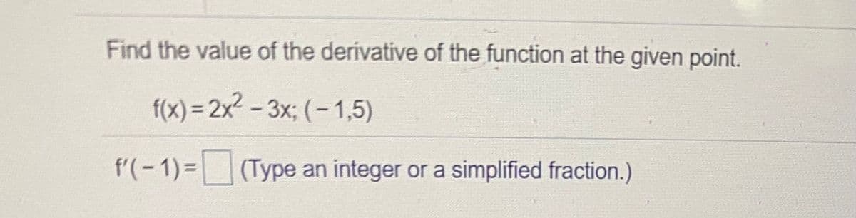 Find the value of the derivative of the function at the given point.
f(x) = 2x2 - 3x; (- 1,5)
f'(-1)= (Type an integer or a simplified fraction.)
