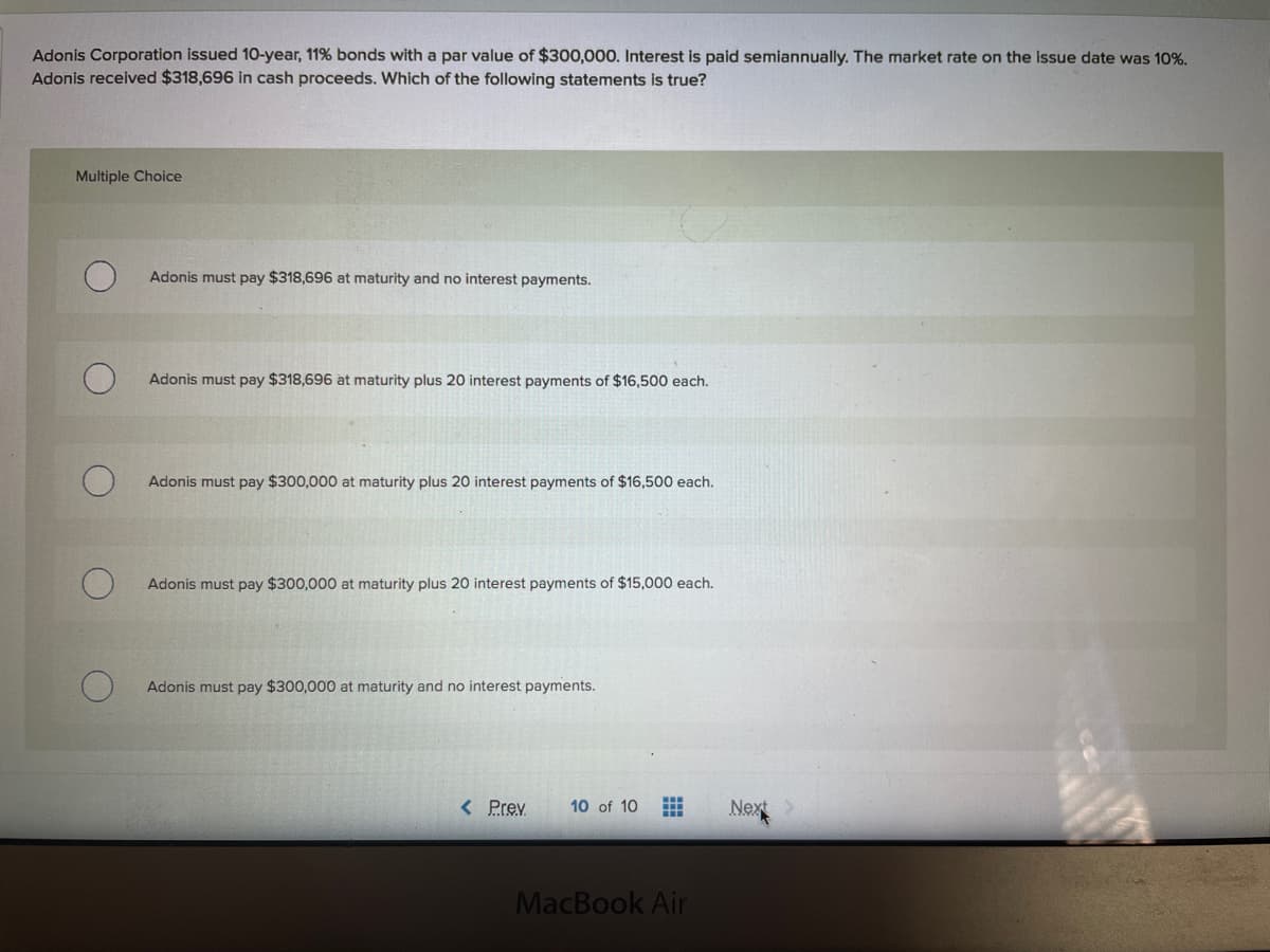 Adonis Corporation issued 10-year, 11% bonds with a par value of $300,000. Interest is paid semiannually. The market rate on the issue date was 10%.
Adonis received $318,696 in cash proceeds. Which of the following statements is true?
Multiple Choice
Adonis must pay $318,696 at maturity and no interest payments.
Adonis must pay $318,696 at maturity plus 20 interest payments of $16,500 each.
Adonis must pay $300,000 at maturity plus 20 interest payments of $16,500 each.
Adonis must pay $300,000 at maturity plus 20 interest payments of $15,000 each.
Adonis must pay $300,000 at maturity and no interest payments.
< Prev
10 of 10
Next
MacBook Air
