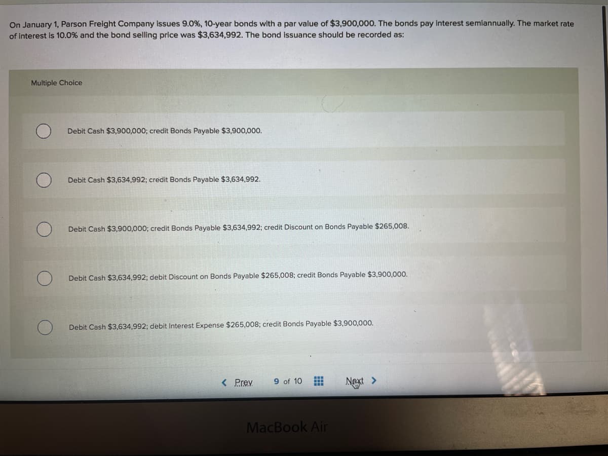 On January 1, Parson Freight Company issues 9.0%, 10-year bonds with a par value of $3,900,000. The bonds pay interest semiannually. The market rate
of interest is 10.0% and the bond selling price was $3,634,992. The bond issuance should be recorded as:
Multiple Choice
Debit Cash $3,900,000; credit Bonds Payable $3,900,000.
Debit Cash $3,634,992; credit Bonds Payable $3,634,992.
Debit Cash $3,900,000; credit Bonds Payable $3,634,992; credit Discount on Bonds Payable $265,008.
Debit Cash $3,634,992; debit Discount on Bonds Payable $265,008; credit Bonds Payable $3,900,000.
Debit Cash $3,634,992; debit Interest Expense $265,008; credit Bonds Payable $3,900,000.
< Prev
9 of 10
Next >
MacBook Air
