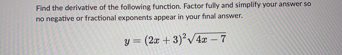 Find the derivative of the following function. Factor fully and simplify your answer so
no negative or fractional exponents appear in your final answer.
y= (2x +3)?V42 7
-