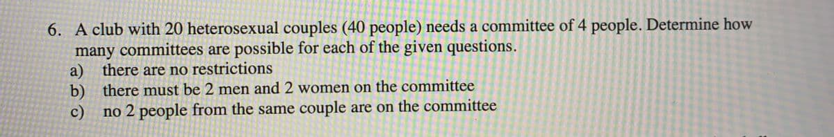 6. A club with 20 heterosexual couples (40 people) needs a committee of 4 people. Determine how
many committees are possible for each of the given questions.
a) there are no restrictions
b) there must be 2 men and 2 women on the committee
c) no 2 people from the same couple are on the committee
