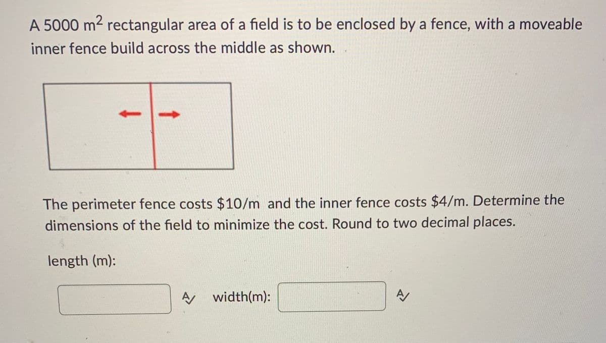 A 5000 m² rectangular area of a field is to be enclosed by a fence, with a moveable
inner fence build across the middle as shown.
The perimeter fence costs $10/m and the inner fence costs $4/m. Determine the
dimensions of the field to minimize the cost. Round to two decimal places.
length (m):
N
A width(m):