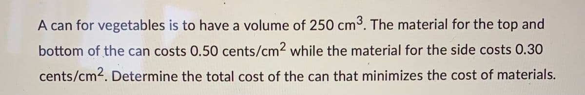 A can for vegetables is to have a volume of 250 cm³. The material for the top and
bottom of the can costs 0.50 cents/cm² while the material for the side costs 0.30
cents/cm². Determine the total cost of the can that minimizes the cost of materials.