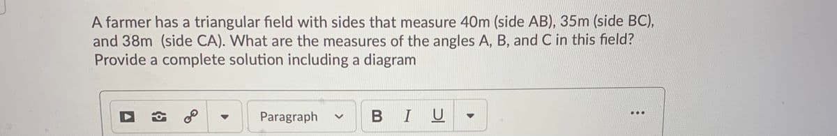 A farmer has a triangular field with sides that measure 40m (side AB), 35m (side BC),
and 38m (side CA). What are the measures of the angles A, B, and C in this field?
Provide a complete solution including a diagram
BIU
...
Paragraph
