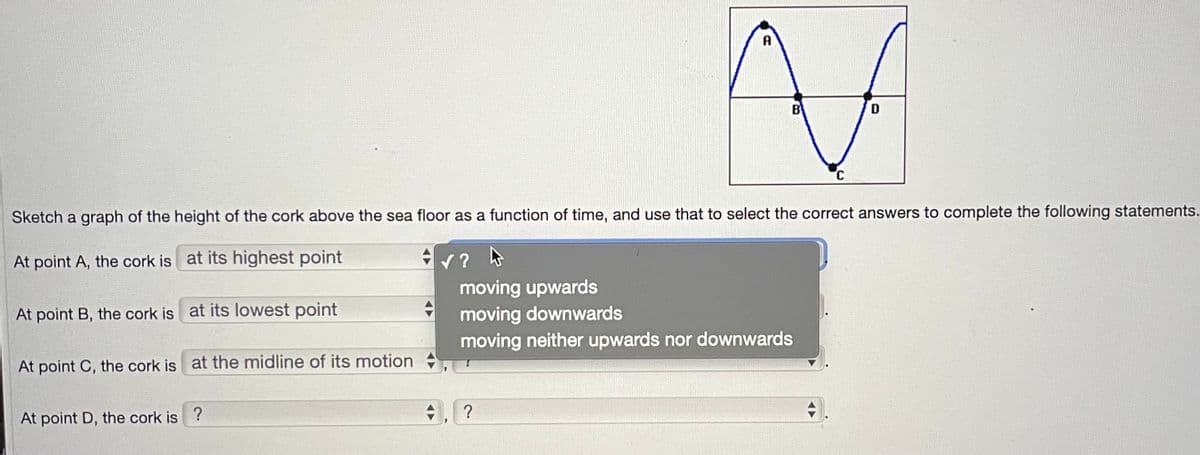 Sketch a graph of the height of the cork above the sea floor as a function of time, and use that to select the correct answers to complete the following statements.
At point A, the cork is at its highest point
4
moving upwards
moving downwards
moving neither upwards nor downwards
At point B, the cork is at its lowest point
At point C, the cork is at the midline of its motion
At point D, the cork is?
+
✓ ?
MA
B
D
?