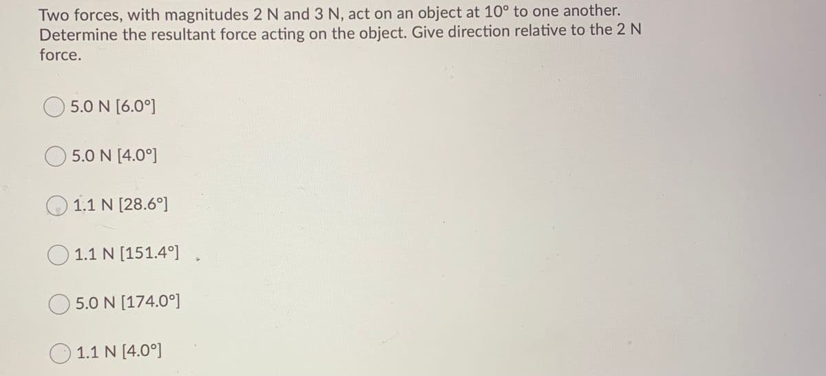 Two forces, with magnitudes 2 N and 3 N, act on an object at 10° to one another.
Determine the resultant force acting on the object. Give direction relative to the 2 N
force.
5.0 N [6.0°]
5.0 N [4.0°]
1.1 N [28.6°]
O 1.1 N [151.4°]
5.0 N [174.0°]
1.1 N [4.0°]
