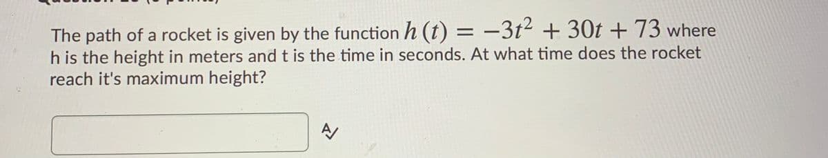 The path of a rocket is given by the function h (t) = -3t² + 30t +73 where
h is the height in meters and t is the time in seconds. At what time does the rocket
reach it's maximum height?
