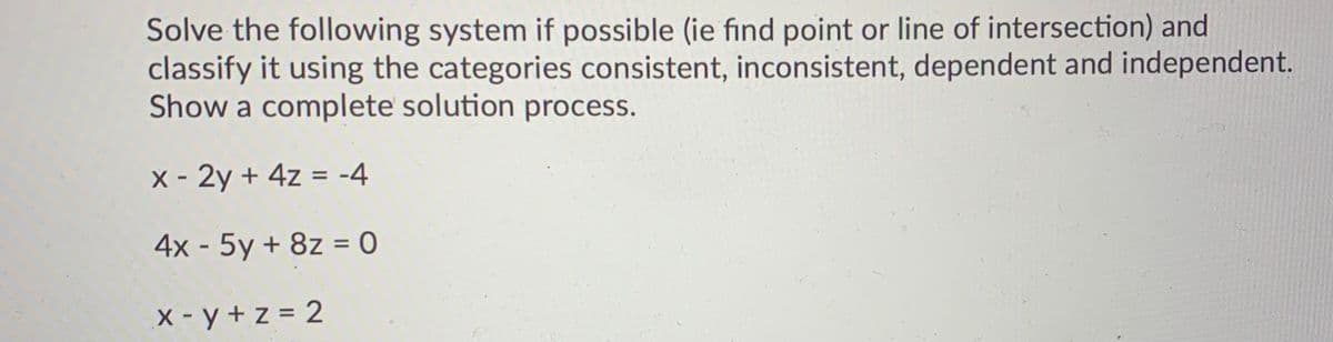 Solve the following system if possible (ie find point or line of intersection) and
classify it using the categories consistent, inconsistent, dependent and independent.
Show a complete solution process.
X - 2y + 4z = -4
4x - 5y + 8z = 0
%3D
X - y + z = 2
