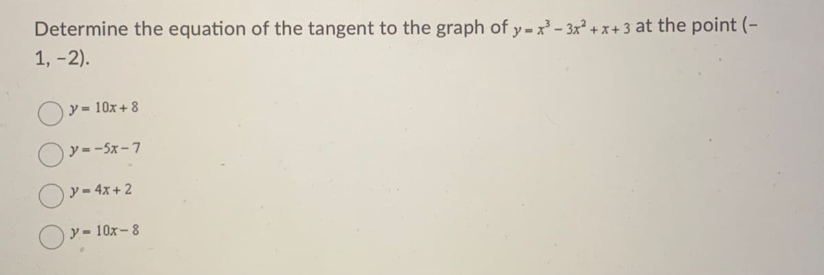 Determine the equation of the tangent to the graph of y = x³ – 3x² + x + 3 at the point (-
1, -2).
y = 10x + 8
%3D
O
y = -5x -7
Oy = 4x+ 2
%3D
O Y = 10x-8
