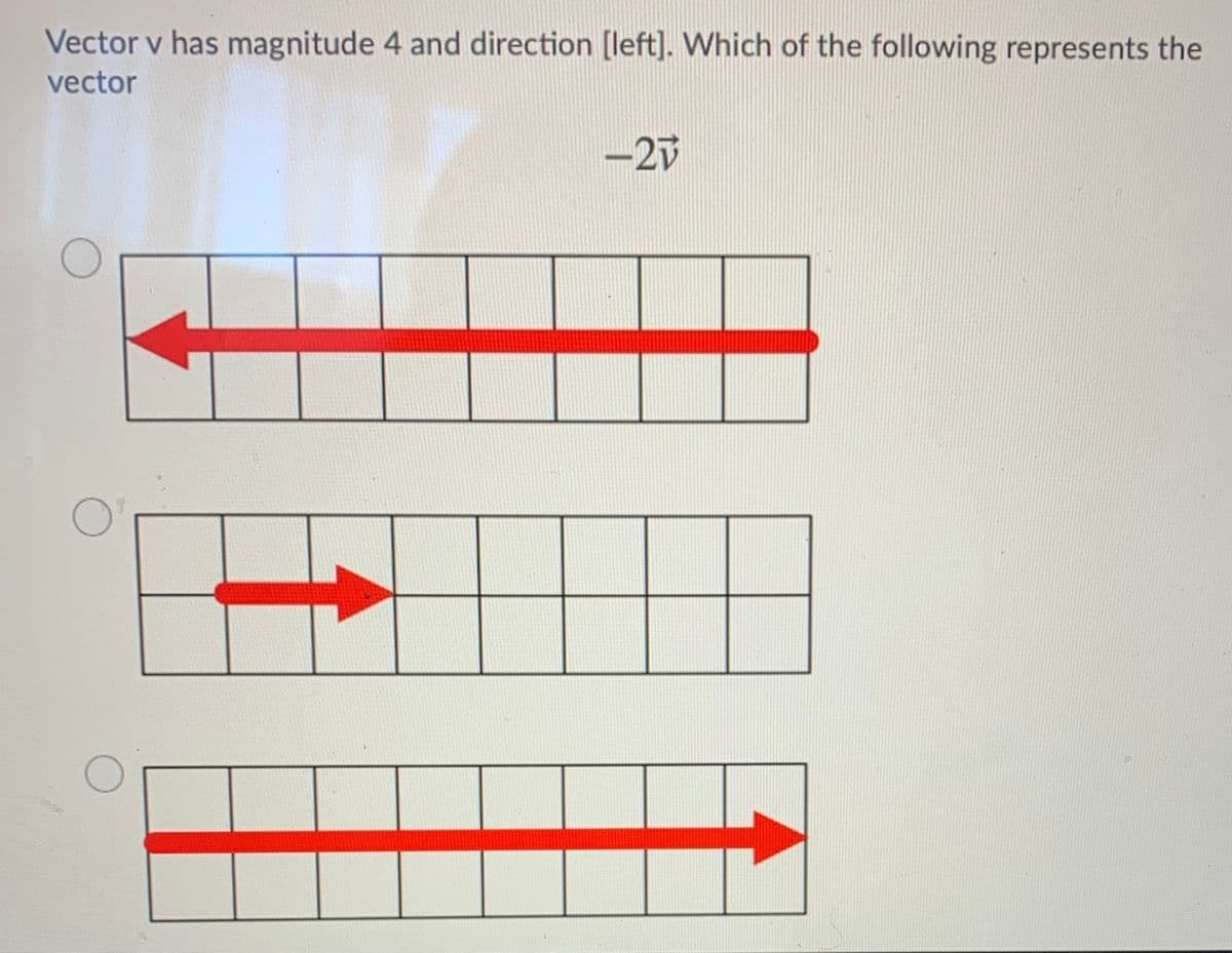 Vector v has magnitude 4 and direction [left]. Which of the following represents the
vector
-2V
