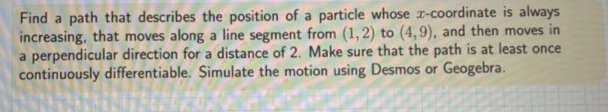 Find a path that describes the position of a particle whose r-coordinate is always
increasing, that moves along a line segment from (1,2) to (4,9), and then moves in
a perpendicular direction for a distance of 2. Make sure that the path is at least once
continuously differentiable. Simulate the motion using Desmos or Geogebra.
