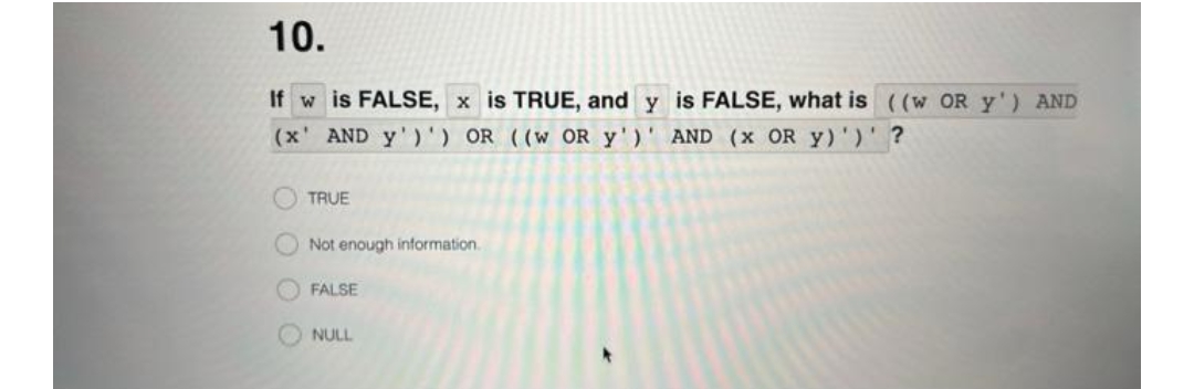 10.
If w is FALSE, x is TRUE, and y is FALSE, what is ((w OR Y') AND
(x' AND y')') OR ((W OR y') AND (x OR Y)')' ?
TRUE
Not enough information.
FALSE
NULL