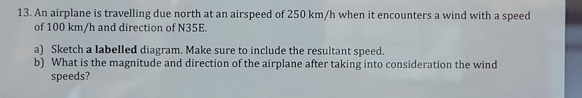 13. An airplane is travelling due north at an airspeed of 250 km/h when it encounters a wind with a speed
of 100 km/h and direction of N35E.
a) Sketch a labelled diagram. Make sure to include the resultant speed.
b) What is the magnitude and direction of the airplane after taking into consideration the wind
speeds?