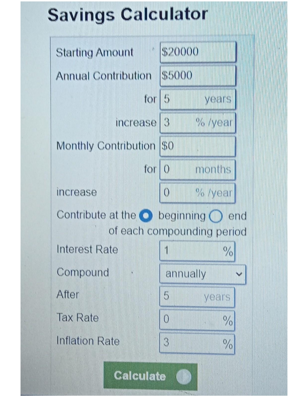 Savings Calculator
Starting Amount $20000
Annual Contribution $5000
for 5
years
increase 3
%/year
Monthly Contribution $0
for 0
months
increase
0
% /year
Contribute at the
beginning end
of each compounding period
Interest ate
1
%
Compound
annually
After
5
Tax Rate
0
Inflation Rate
3
Calculate
years
%
%
>