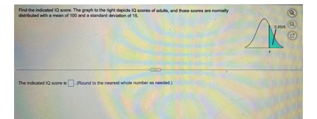 Find the indicated IQ score. The graph to the right depicts IQ scores of adults, and those scores are normally
distributed with a mean of 100 and a standard deviation of 15.
The indicated IQ score is
(Round to the nearest whole number as needed.)
si
0.2525
Q