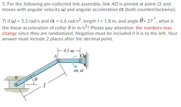 5. For the following pin-collected link assembly, link AO is pinned at point O, and
moves with angular velocity w and angular acceleration a (both counterclockwise).
7) if w = 5.3 rad/s and a = 6.6 rad/s², length I = 1.8 m, and angle 0= 27°, what is
the linear acceleration of collar Bin m/s2? Please pay attention: the numbers may
change since they are randomized. Negative must be included if it is to the left. Your
answer must include 2 places after the decimal point.
0.5 m
lo
O, a
