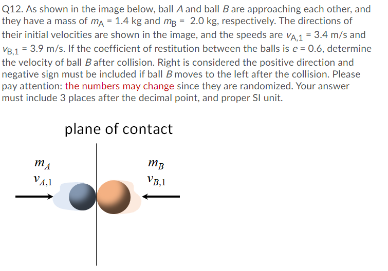 Q12. As shown in the image below, ball A and ball B are approaching each other, and
they have a mass of ma = 1.4 kg and mg = 2.0 kg, respectively. The directions of
their initial velocities are shown in the image, and the speeds are vA1 = 3.4 m/s and
VB.1 = 3.9 m/s. If the coefficient of restitution between the balls is e = 0.6, determine
the velocity of ball B after collision. Right is considered the positive direction and
negative sign must be included if ball B moves to the left after the collision. Please
pay attention: the numbers may change since they are randomized. Your answer
must include 3 places after the decimal point, and proper SI unit.
plane of contact
MA
MB
VB,1
V4,1
