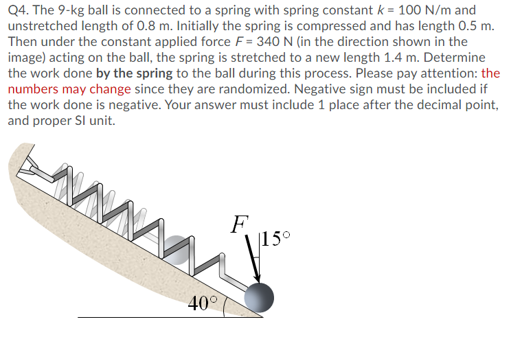 Q4. The 9-kg ball is connected to a spring with spring constant k = 100 N/m and
unstretched length of 0.8 m. Initially the spring is compressed and has length 0.5 m.
Then under the constant applied force F = 340 N (in the direction shown in the
image) acting on the ball, the spring is stretched to a new length 1.4 m. Determine
the work done by the spring to the ball during this process. Please pay attention: the
numbers may change since they are randomized. Negative sign must be included if
the work done is negative. Your answer must include 1 place after the decimal point,
and proper SI unit.
F
|15°
40°
