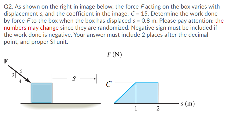 Q2. As shown on the right in image below, the force Facting on the box varies with
displacement s, and the coefficient in the image, C = 15. Determine the work done
by force Fto the box when the box has displaced s = 0.8 m. Please pay attention: the
numbers may change since they are randomized. Negative sign must be included if
the work done is negative. Your answer must include 2 places after the decimal
point, and proper Sl unit.
F (N)
F
3
s –
C
s (m)
1
2.
