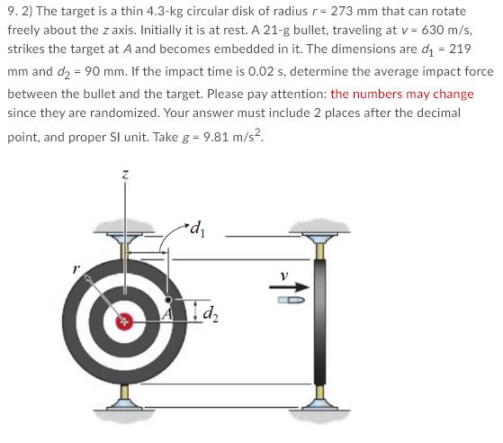 9. 2) The target is a thin 4.3-kg circular disk of radius r= 273 mm that can rotate
freely about the z axis. Initially it is at rest. A 21-g bullet, traveling at v = 630 m/s,
strikes the target at A and becomes embedded in it. The dimensions are di = 219
mm and d2 = 90 mm. If the impact time is 0.02 s, determine the average impact force
between the bullet and the target. Please pay attention: the numbers may change
since they are randomized. Your answer must include 2 places after the decimal
point, and proper Sl unit. Take g = 9.81 m/s?.
'pe
