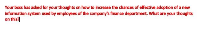 Your boss has asked for your thoughts on how to increase the chances of effective adoption of a new
information system used by employees of the company's finance department. What are your thoughts
on this?
