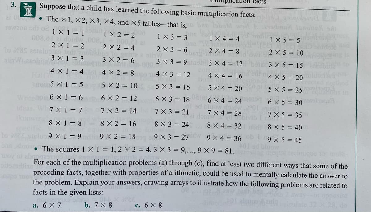 таcts.
3.
Suppose that a child has learned the following basic multiplication facts:
2i 0000 The ×1, ×2, ×3, ×4, and ×5 tables-that is,
19wans odi 0
1 X 1 = 1
008,01 2i doidw .008,1+ 000,
2 X 1 = 2
1 × 2 = 2
1X 3 = 3
1 × 4 = 4
1 X 5 = 5
2 X 2 = 4
2 X 3 = 6
2 X 4 = 8
2 X 5 = 10
3 X 1 = 3
3 X 2 = 6
3 X 3 = 9 sh 3 X 4 = 12
3 X 5 = 15
4 X 1 = 4 ol 4 X 2 = 8
Half
4 X 3 = 12
com
4 X 4 = 16
4 X 5 = 20
30oi 5 X 1 = 5
5 X 2 = 10
5 X 3 = 15 for 5 X 4 = 20
5 X 5 = 25
Writenpis 6 X 1 = 6
ideas. Wh7 X 1 = 7
6 X 2 = 12
6 X 3 = 18
6 X 4 = 24
od bluow doidw
7 X 4 = 28
6 X 5 = 30 miroqp
7X 2 = 14
7 X3 = 21
7 X 5 = 35
8 X 1 = 8
8 X 2 = 16
8 X 3 = 24
8 X 4 = 32
8 X 5 = 40
lo o
9 X 1 = 9 in 9 X 2 = 18
9 X 3 = 27
idw
9 × 4 = 36
9 X 5 = 45
• The squares 1 × 1 = 1, 2 × 2 = 4, 3 × 3 = 9,..., 9 × 9 = 81.
for mult
For each of the multiplication problems (a) through (c), find at least two different ways that some of the
preceding facts, together with properties of arithmetic, could be used to mentally calculate the answer to
the problem. Explain your answers, drawing arrays to illustrate how the following problems are related to
facts in the given lists:
а. 6 X 7
b. 7 X 8
с. 6 X8
