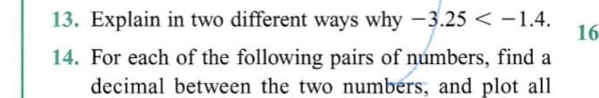 13. Explain in two different ways why -3.25 < -1.4.
16
14. For each of the following pairs of númbers, find a
decimal between the two numbers, and plot all
